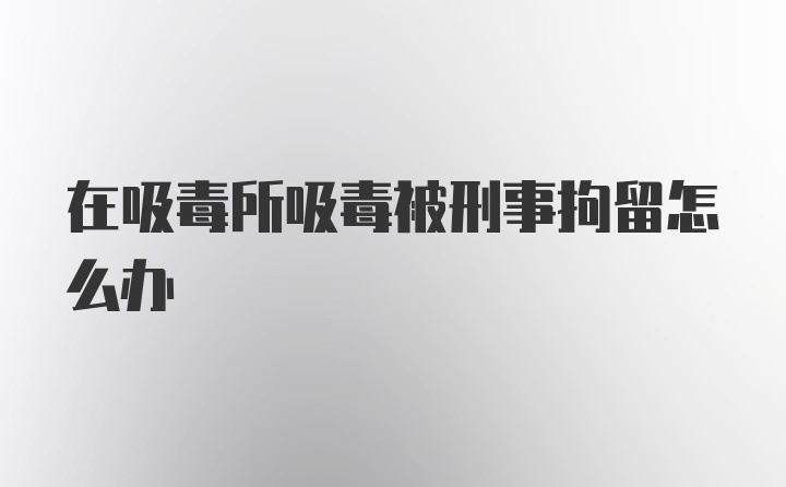 在吸毒所吸毒被刑事拘留怎么办