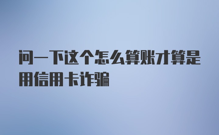 问一下这个怎么算账才算是用信用卡诈骗