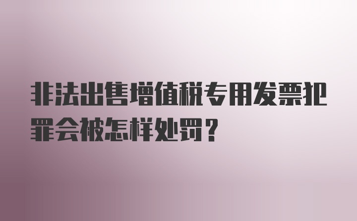 非法出售增值税专用发票犯罪会被怎样处罚？