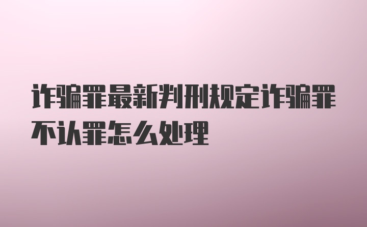 诈骗罪最新判刑规定诈骗罪不认罪怎么处理