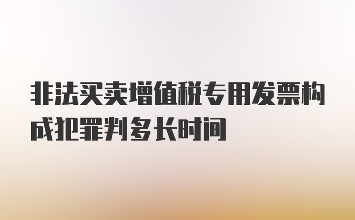 非法买卖增值税专用发票构成犯罪判多长时间