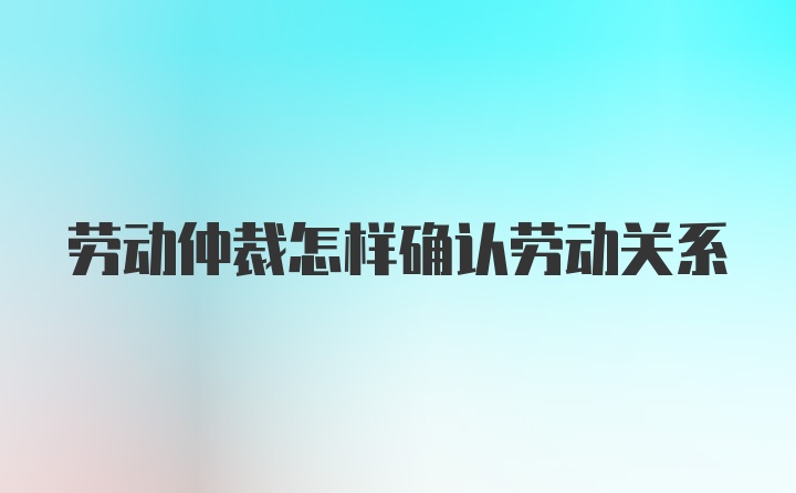 劳动仲裁怎样确认劳动关系