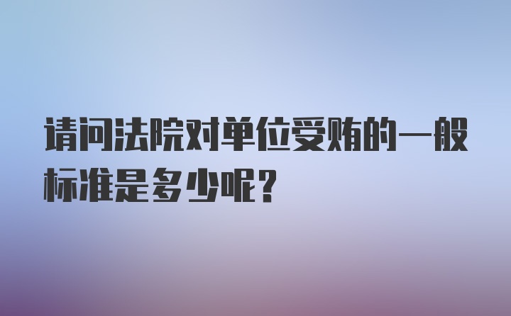 请问法院对单位受贿的一般标准是多少呢？