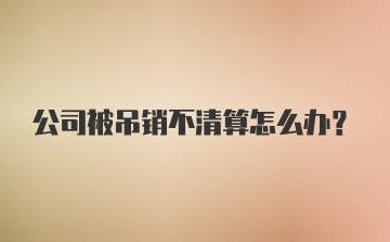 公司被吊销不清算怎么办？