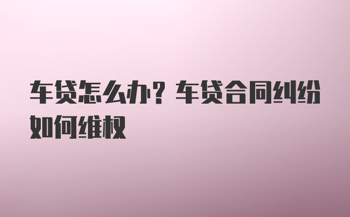 车贷怎么办？车贷合同纠纷如何维权