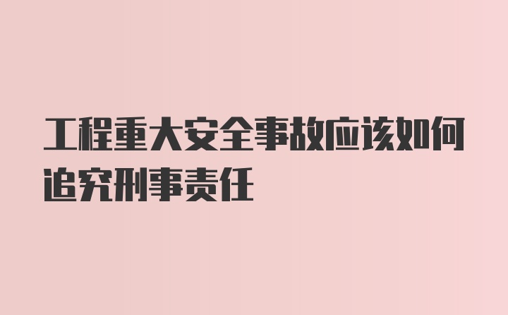 工程重大安全事故应该如何追究刑事责任