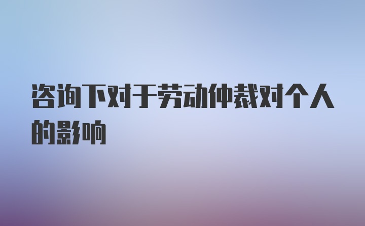 咨询下对于劳动仲裁对个人的影响