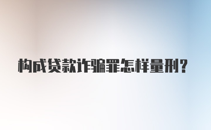 构成贷款诈骗罪怎样量刑?