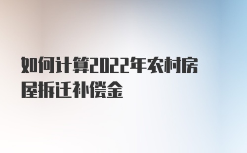 如何计算2022年农村房屋拆迁补偿金