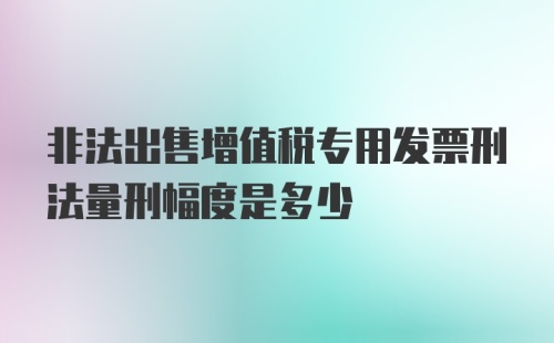 非法出售增值税专用发票刑法量刑幅度是多少