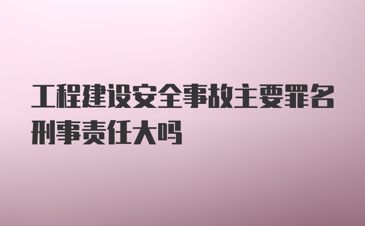 工程建设安全事故主要罪名刑事责任大吗