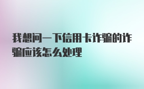 我想问一下信用卡诈骗的诈骗应该怎么处理