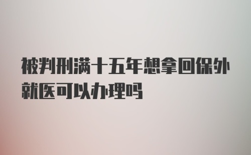 被判刑满十五年想拿回保外就医可以办理吗