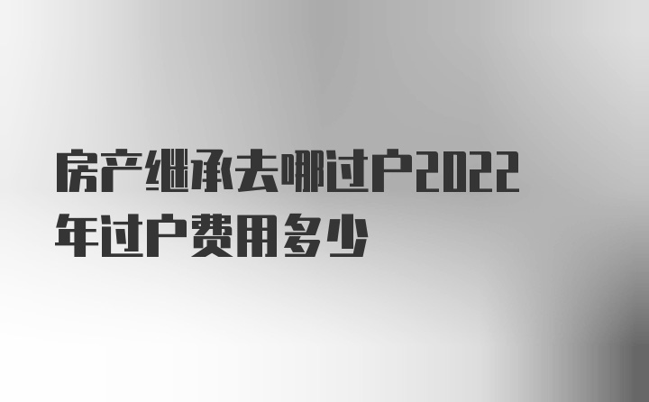 房产继承去哪过户2022年过户费用多少