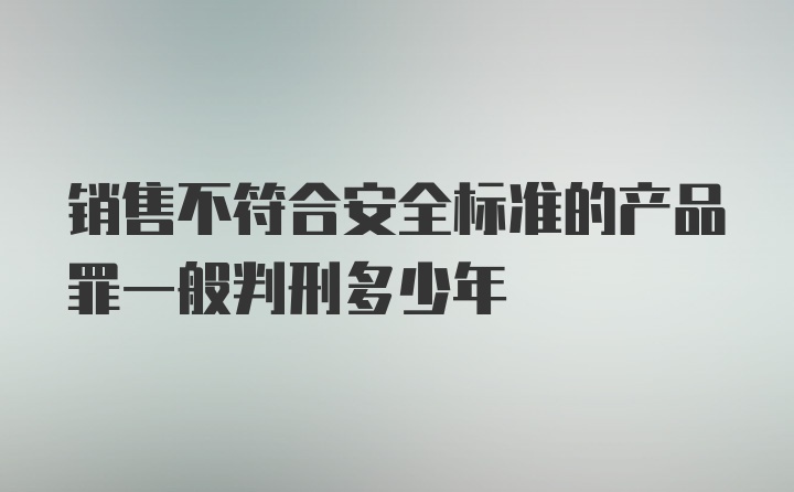 销售不符合安全标准的产品罪一般判刑多少年