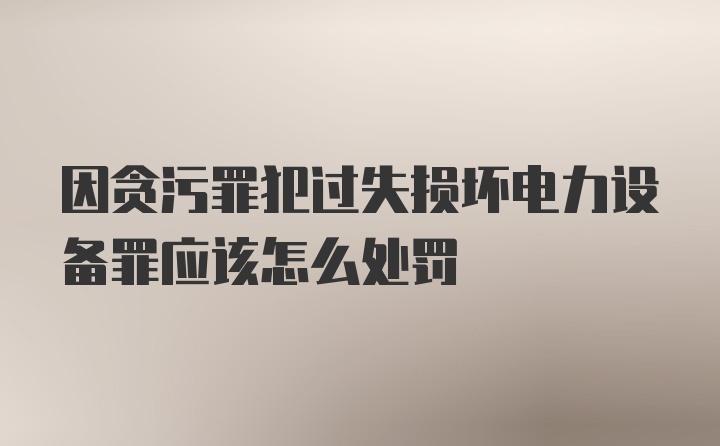 因贪污罪犯过失损坏电力设备罪应该怎么处罚