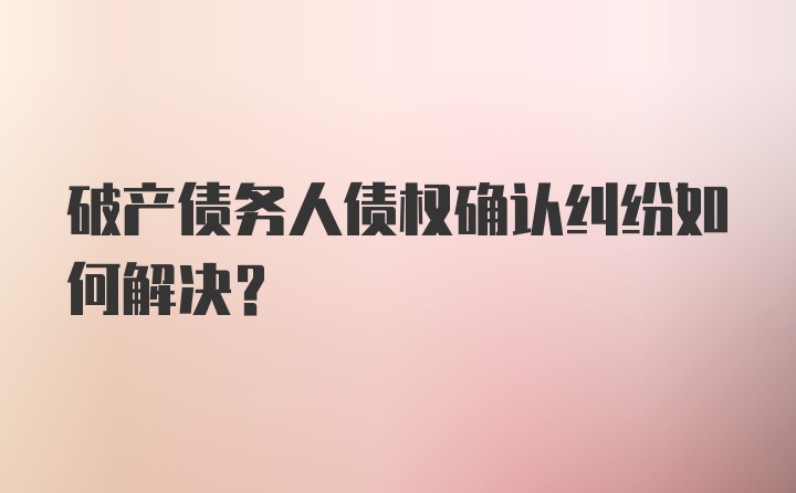 破产债务人债权确认纠纷如何解决？