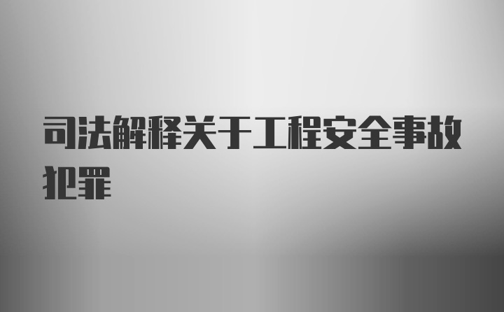 司法解释关于工程安全事故犯罪