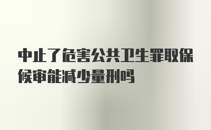 中止了危害公共卫生罪取保候审能减少量刑吗