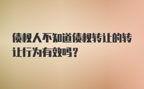 债权人不知道债权转让的转让行为有效吗？