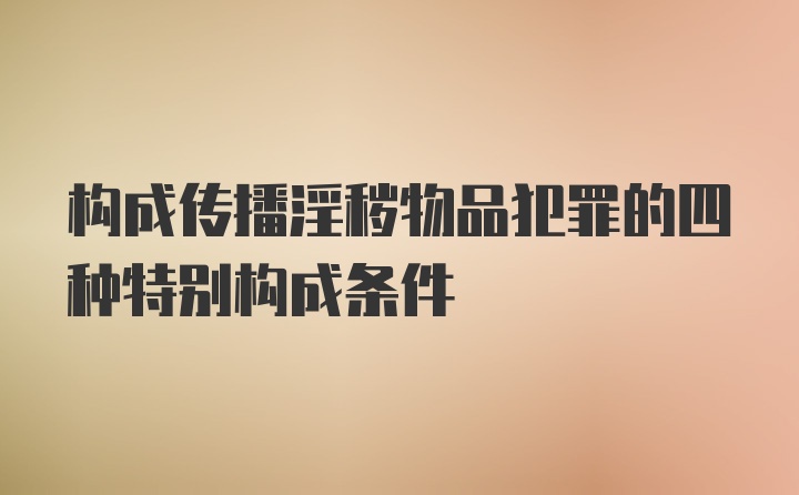 构成传播淫秽物品犯罪的四种特别构成条件