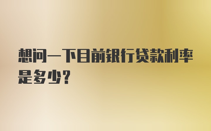 想问一下目前银行贷款利率是多少？