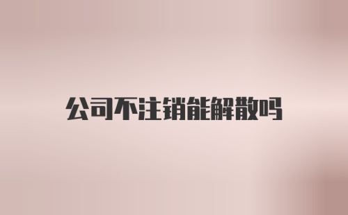 公司不注销能解散吗