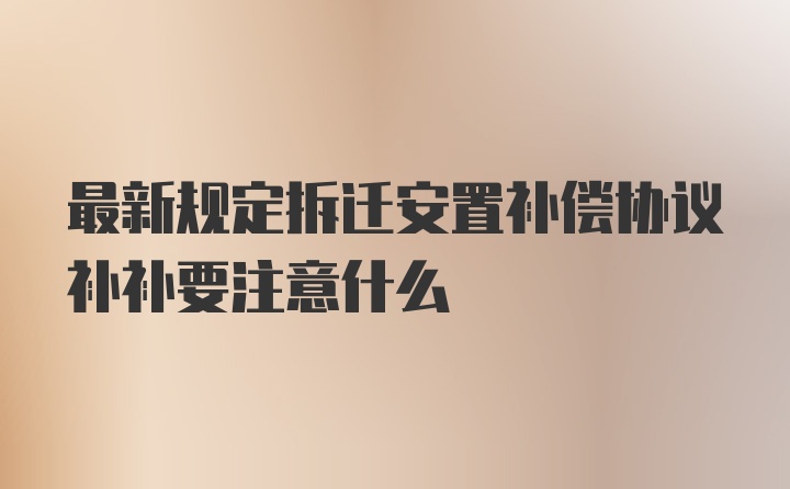 最新规定拆迁安置补偿协议补补要注意什么