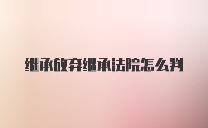 继承放弃继承法院怎么判