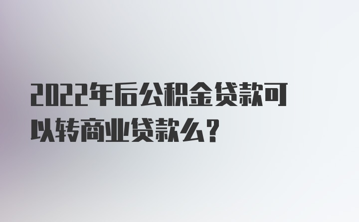 2022年后公积金贷款可以转商业贷款么？