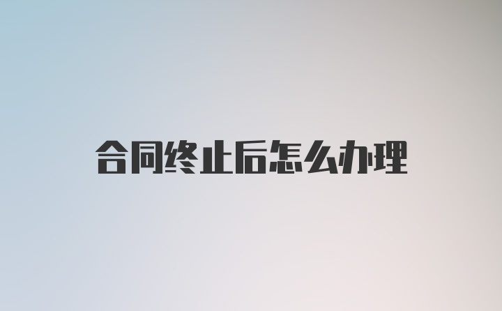 合同终止后怎么办理