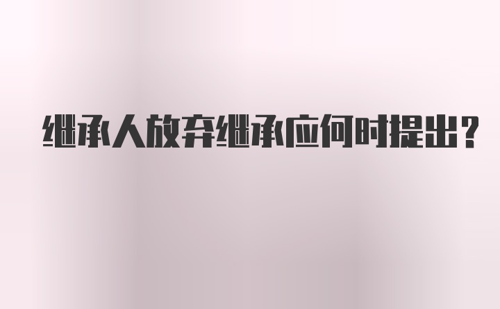 继承人放弃继承应何时提出？