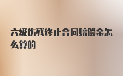 六级伤残终止合同赔偿金怎么算的