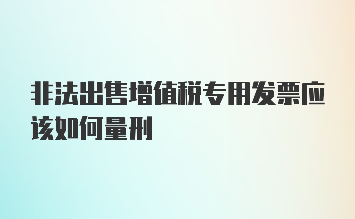 非法出售增值税专用发票应该如何量刑