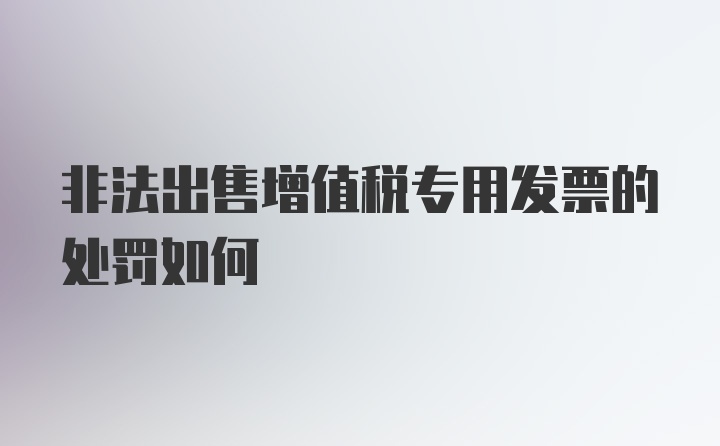 非法出售增值税专用发票的处罚如何