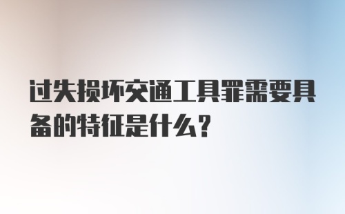 过失损坏交通工具罪需要具备的特征是什么？