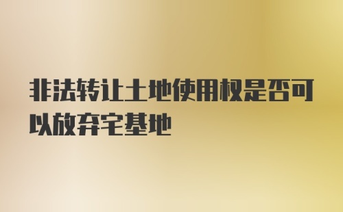 非法转让土地使用权是否可以放弃宅基地