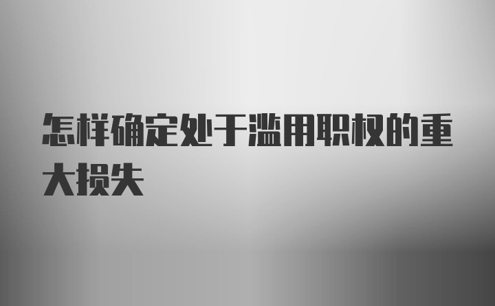 怎样确定处于滥用职权的重大损失