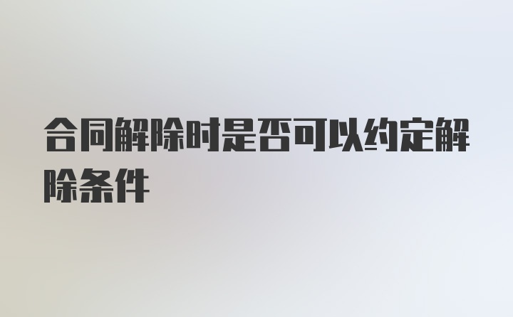 合同解除时是否可以约定解除条件