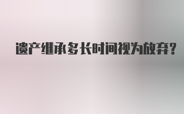 遗产继承多长时间视为放弃?