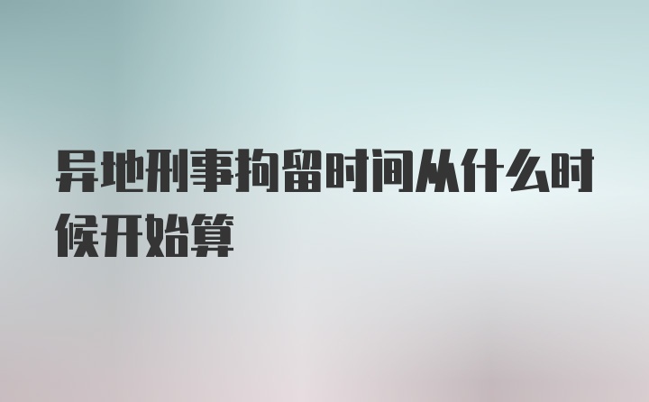 异地刑事拘留时间从什么时候开始算