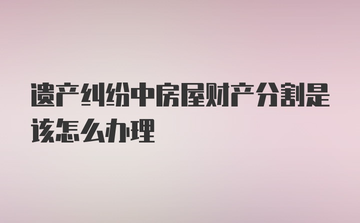 遗产纠纷中房屋财产分割是该怎么办理