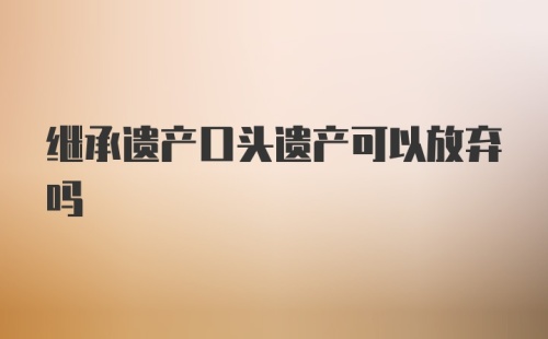 继承遗产口头遗产可以放弃吗