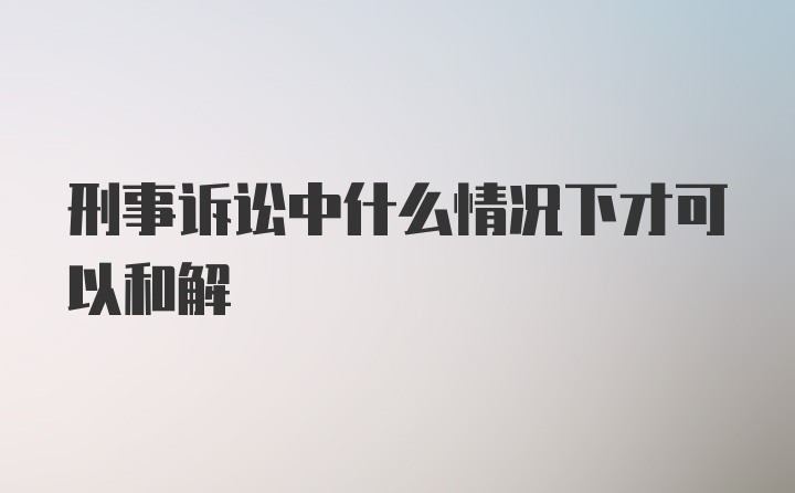 刑事诉讼中什么情况下才可以和解