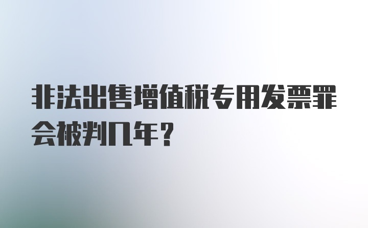 非法出售增值税专用发票罪会被判几年？