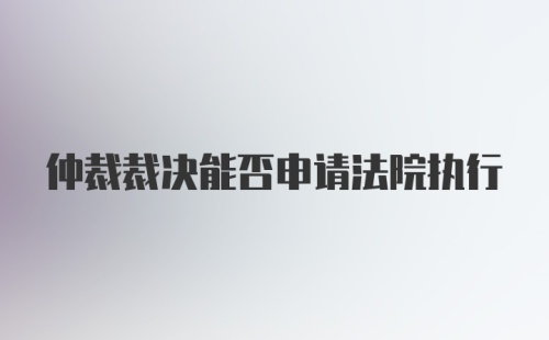 仲裁裁决能否申请法院执行