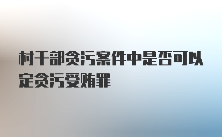 村干部贪污案件中是否可以定贪污受贿罪