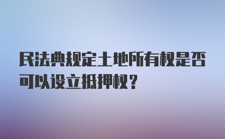 民法典规定土地所有权是否可以设立抵押权？