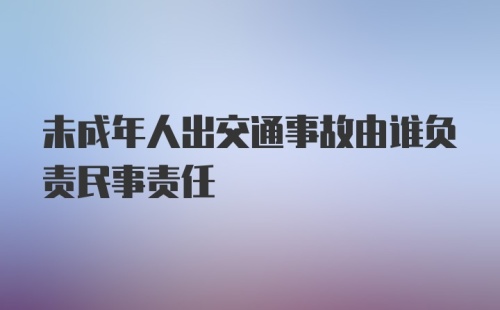 未成年人出交通事故由谁负责民事责任