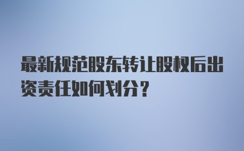 最新规范股东转让股权后出资责任如何划分？